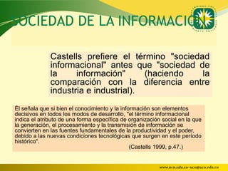 SOCIEDAD DE LA INFORMACION

              Castells prefiere el término "sociedad
              informacional" antes que "sociedad de
              la     información"      (haciendo   la
              comparación con la diferencia entre
              industria e industrial).
Él señala que si bien el conocimiento y la información son elementos
decisivos en todos los modos de desarrollo, "el término informacional
indica el atributo de una forma específica de organización social en la que
la generación, el procesamiento y la transmisión de información se
convierten en las fuentes fundamentales de la productividad y el poder,
debido a las nuevas condiciones tecnológicas que surgen en este período
histórico".
                                               (Castells 1999, p.47.)


                                                          www.uco.edu.co–uco@uco.edu.co
 