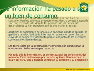 la información ha pasado a ser
un mismo tiempo, la información ha pasado a ser un bien de
  Al bien de consumo
  consumo. Pero no sólo este producto entra dentro de esta categoría
  sino que los modos de vida de las personas de los países más
  desarrollados se han transformado de una manera radical.

 Asistimos al nacimiento de una nueva sociedad donde la calidad, la
  gestión y la velocidad de la información se convierten en factor
  clave de la competitividad tanto para el conjunto de los oferentes
  como para los demandantes.

 Las tecnologías de la información y comunicación condicionan la
  economía en todas sus etapas. (DELORS, p.99)

 Por todo ello la información, es controlada por las condiciones del
  mercado. Éstas determinan por un lado, quienes tienen acceso a
  ella y por otro, qué o quiénes controlan su creación y su disposición


                                                   www.uco.edu.co–uco@uco.edu.co
 