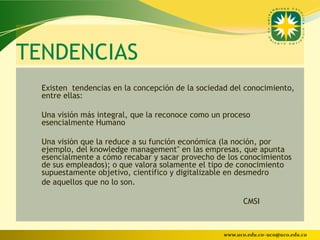 TENDENCIAS
  Existen tendencias en la concepción de la sociedad del conocimiento,
  entre ellas:

  Una visión más integral, que la reconoce como un proceso
  esencialmente Humano

  Una visiòn que la reduce a su función económica (la noción, por
  ejemplo, del knowledge management" en las empresas, que apunta
  esencialmente a cómo recabar y sacar provecho de los conocimientos
  de sus empleados); o que valora solamente el tipo de conocimiento
  supuestamente objetivo, científico y digitalizable en desmedro
  de aquellos que no lo son.

                                                        CMSI



                                                  www.uco.edu.co–uco@uco.edu.co
 