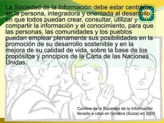La Sociedad de la Información debe estar centrada
en la persona, integradora y orientada al desarrollo,
en que todos puedan crear, consultar, utilizar y
compartir la información y el conocimiento, para que
las personas, las comunidades y los pueblos
puedan emplear plenamente sus posibilidades en la
promoción de su desarrollo sostenible y en la
mejora de su calidad de vida, sobre la base de los
propósitos y principios de la Carta de las Naciones
Unidas.




                         Cumbre de la Sociedad de la Información
                         llevada a cabo en Ginebra (Suiza) en 2003
                                            www.uco.edu.co–uco@uco.edu.co
 