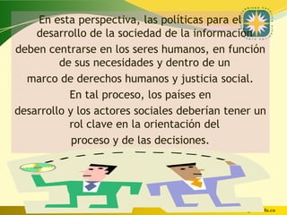 En esta perspectiva, las políticas para el
    desarrollo de la sociedad de la información
deben centrarse en los seres humanos, en función
         de sus necesidades y dentro de un
  marco de derechos humanos y justicia social.
           En tal proceso, los países en
desarrollo y los actores sociales deberían tener un
           rol clave en la orientación del
            proceso y de las decisiones.




                                     www.uco.edu.co–uco@uco.edu.co
 