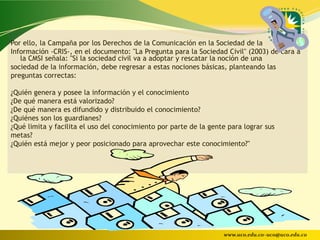Por ello, la Campaña por los Derechos de la Comunicación en la Sociedad de la
Información -CRIS-, en el documento: "La Pregunta para la Sociedad Civil" (2003) de cara a
   la CMSI señala: "Si la sociedad civil va a adoptar y rescatar la noción de una
sociedad de la información, debe regresar a estas nociones básicas, planteando las
preguntas correctas:

¿Quién genera y posee la información y el conocimiento
¿De qué manera está valorizado?
¿De qué manera es difundido y distribuido el conocimiento?
¿Quiénes son los guardianes?
¿Qué limita y facilita el uso del conocimiento por parte de la gente para lograr sus
metas?
¿Quién está mejor y peor posicionado para aprovechar este conocimiento?"




                                                                   www.uco.edu.co–uco@uco.edu.co
 