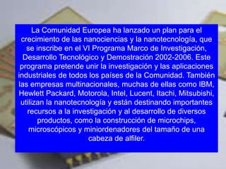 La Comunidad Europea ha lanzado un plan para el
 crecimiento de las nanociencias y la nanotecnología, que
   se inscribe en el VI Programa Marco de Investigación,
  Desarrollo Tecnológico y Demostración 2002-2006. Este
 programa pretende unir la investigación y las aplicaciones
industriales de todos los países de la Comunidad. También
las empresas multinacionales, muchas de ellas como IBM,
Hewlett Packard, Motorola, Intel, Lucent, Itachi, Mitsubishi,
 utilizan la nanotecnología y están destinando importantes
   recursos a la investigación y al desarrollo de diversos
       productos, como la construcción de microchips,
    microscópicos y miniordenadores del tamaño de una
                      cabeza de alfiler.


                                           www.uco.edu.co–uco@uco.edu.co
 