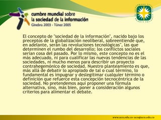El concepto de "sociedad de la información", nacido bajo los
preceptos de la globalización neoliberal, sobreentiende que,
en adelante, serán las revoluciones tecnológicas", las que
determinen el rumbo del desarrollo; los conflictos sociales
serían cosa del pasado. Por lo mismo, este concepto no es el
más adecuado, ni para cualificar las nuevas tendencias de las
sociedades, ni mucho menos para describir un proyecto
contrahegemónico de sociedad. Nuestro planteamiento es que,
más allá de debatir lo apropiado de tal o cual término, lo
fundamental es impugnar y deslegitimar cualquier término o
definición que refuerce esta concepción tecnocéntrica de la
sociedad. No pretendemos aquí proponer una fórmula
alternativa, sino, más bien, poner a consideración algunos
criterios para alimentar el debate.




                                           www.uco.edu.co–uco@uco.edu.co
 