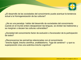 ¿El desarrollo de las sociedades del conocimiento puede acentuar la tendencia
actual a la Homogeneización de las culturas?


 ¿No es una paradoja hablar del desarrollo de sociedades del conocimiento
cuando en el mundo entero desaparecen las lenguas, se olvidan las tradiciones y
se marginan o decaen las culturas vulnerables?

¿Sociedad del conocimiento factor de exclusión o favorecedor de la participación
de todos?

¿Reconocemos las asimetrías relacionadas con el conocimiento
–brecha digital, brecha científica, analfabetismo, “fuga de cerebros”– y que su
superposición crea una auténtica brecha cognitiva?




                                                          www.uco.edu.co–uco@uco.edu.co
 