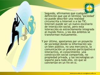 Segundo, afirmamos que cualquier
  definición que use el término "sociedad"
  no puede describir una realidad
  circunscrita a Internet o a las TIC.
  Internet puede ser un nuevo escenario
  de interacción social, pero esta
  interacción es estrechamente integrada
  al mundo físico, y los dos ámbitos se
  transforman mutuamente.

Y por último, apostamos por un proyecto
  de sociedad donde la información sea
  un bien público, no una mercancía, la
  comunicación un proceso participativo e
  interactivo, el conocimiento una
  construcción social compartida, no
  propiedad privada, y las tecnologías un
  soporte para todo ello, sin que se
  conviertan en un fin en sí.


                      www.uco.edu.co–uco@uco.edu.co
 