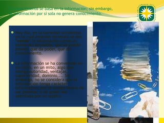 El conocimiento se basa en la información; sin embargo,
la información por sí sola no genera conocimiento.



 Hoy día, en la sociedad occidental
   en la cual estamos inmersos se nos
   "vende" la información como un
   elemento accesible, que se puede
   poseer, que da poder, que da
   conocimiento.

 La información se ha convertido en
   un culto, en un mito, algo que
   otorga autoridad, ventajas,
   superioridad, dominio,... Sin
   embargo, no se considera que la
   información tenga carácter
   informativo, por el simple hecho de
   ser poseída; o de poder ser
   asimilada por un sujeto.




                                                          www.uco.edu.co–uco@uco.edu.co
 