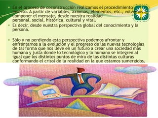 En el proceso de coconstrucción realizamos el procedimiento
  inverso. A partir de variables, axiomas, elementos, etc., volvemos a
  componer el mensaje, desde nuestra realidad
  personal, social, histórica, cultural y vital.
 Es decir, desde nuestra perspectiva global del conocimiento y la
  persona.

 Sólo y no perdiendo esta perspectiva podemos afrontar y
  enfrentarnos a la evolución y el progreso de las nuevas tecnologías
  de tal forma que nos lleve en un futuro a crear una sociedad más
  humana y justa donde lo tecnológico y lo humano se integren al
  igual que los distintos puntos de mira de las distintas culturas
  conformando el crisol de la realidad en la que estamos sumergidos.




                                                   www.uco.edu.co–uco@uco.edu.co
 
