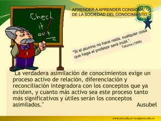 APRENDER A APRENDER CONSIGNA
                      DE LA SOCIEDAD DEL CONOCIMIENTO




"La verdadera asimilación de conocimientos exige un
proceso activo de relación, diferenciación y
reconciliación integradora con los conceptos que ya
existen, y cuanto más activo sea este proceso tanto
más significativos y útiles serán los conceptos
asimilados."                                    Ausubel

                                      www.uco.edu.co–uco@uco.edu.co
 