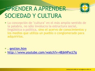 APRENDER A APRENDER
SOCIEDAD Y CULTURA
 La concepción de "cultura" en el más amplio sentido de
 la palabra, no sólo involucra la estructura social,
 lingüística o política, sino el acervo de conocimientos y
 los medios que utiliza un pueblo o conglomerado para
 adquirirlos.


 . gestion.htm
 http://www.youtube.com/watch?v=48jkNPxcLTg




                                           www.uco.edu.co–uco@uco.edu.co
 