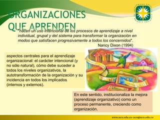 ORGANIZACIONES
QUE APRENDEN
      "hacen un uso intencional de los procesos de aprendizaje a nivel
      individual, grupal y del sistema para transformar la organización en
      modos que satisfacen progresivamente a todos los concernidos".
                                                     Nancy Dixon (1994)

aspectos centrales para el aprendizaje
organizacional: el carácter intencional (y
no sólo natural), cómo debe suceder a
todos los niveles organizativos, la
autotransformación de la organización y su
incidencia en todos los implicados
(internos y externos).

                                      En este sentido, institucionaliza la mejora
                                      (aprendizaje organizativo) como un
                                      proceso permanente, creciendo como
                                      organización.
                                                            www.uco.edu.co–uco@uco.edu.co
 