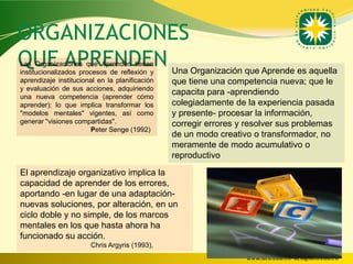 ORGANIZACIONES
QUE APRENDEN
Las Organizaciones que Aprenden tienen
institucionalizados procesos de reflexión y     Una Organización que Aprende es aquella
aprendizaje institucional en la planificación   que tiene una competencia nueva; que le
y evaluación de sus acciones, adquiriendo
una nueva competencia (aprender cómo
                                                capacita para -aprendiendo
aprender); lo que implica transformar los       colegiadamente de la experiencia pasada
"modelos mentales" vigentes, así como           y presente- procesar la información,
generar "visiones compartidas".                 corregir errores y resolver sus problemas
                        Peter Senge (1992)
                                                de un modo creativo o transformador, no
                                                meramente de modo acumulativo o
                                                reproductivo
El aprendizaje organizativo implica la
capacidad de aprender de los errores,
aportando -en lugar de una adaptación-
nuevas soluciones, por alteración, en un
ciclo doble y no simple, de los marcos
mentales en los que hasta ahora ha
funcionado su acción.
                       Chris Argyris (1993),
                                                                  www.uco.edu.co–uco@uco.edu.co
 