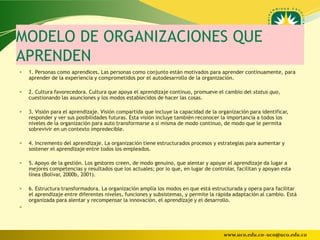 MODELO DE ORGANIZACIONES QUE
APRENDEN
   1. Personas como aprendices. Las personas como conjunto están motivados para aprender continuamente, para
    aprender de la experiencia y comprometidos por el autodesarrollo de la organización.

   2. Cultura favorecedora. Cultura que apoya el aprendizaje continuo, promueve el cambio del status quo,
    cuestionando las asunciones y los modos establecidos de hacer las cosas.

   3. Visión para el aprendizaje. Visión compartida que incluye la capacidad de la organización para identificar,
    responder y ver sus posibilidades futuras. Esta visión incluye también reconocer la importancia a todos los
    niveles de la organización para auto transformarse a sí misma de modo continuo, de modo que le permita
    sobrevivir en un contexto impredecible.

   4. Incremento del aprendizaje. La organización tiene estructurados procesos y estrategias para aumentar y
    sostener el aprendizaje entre todos los empleados.

   5. Apoyo de la gestión. Los gestores creen, de modo genuino, que alentar y apoyar el aprendizaje da lugar a
    mejores competencias y resultados que los actuales; por lo que, en lugar de controlar, facilitan y apoyan esta
    línea (Bolívar, 2000b, 2001).

   6. Estructura transformadora. La organización amplía los modos en que está estructurada y opera para facilitar
    el aprendizaje entre diferentes niveles, funciones y subsistemas, y permite la rápida adaptación al cambio. Está
    organizada para alentar y recompensar la innovación, el aprendizaje y el desarrollo.





                                                                                      www.uco.edu.co–uco@uco.edu.co
 