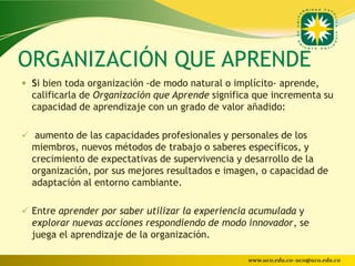 ORGANIZACIÓN QUE APRENDE
 Si bien toda organización -de modo natural o implícito- aprende,
  calificarla de Organización que Aprende significa que incrementa su
  capacidad de aprendizaje con un grado de valor añadido:

 aumento de las capacidades profesionales y personales de los
  miembros, nuevos métodos de trabajo o saberes específicos, y
  crecimiento de expectativas de supervivencia y desarrollo de la
  organización, por sus mejores resultados e imagen, o capacidad de
  adaptación al entorno cambiante.

 Entre aprender por saber utilizar la experiencia acumulada y
  explorar nuevas acciones respondiendo de modo innovador, se
  juega el aprendizaje de la organización.

                                                  www.uco.edu.co–uco@uco.edu.co
 