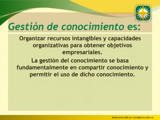 Gestión de conocimiento es:
  Organizar recursos intangibles y capacidades
      organizativas para obtener objetivos
                  empresariales.
      La gestión del conocimiento se basa
 fundamentalmente en compartir conocimiento y
     permitir el uso de dicho conocimiento.




                                 www.uco.edu.co–uco@uco.edu.co
 