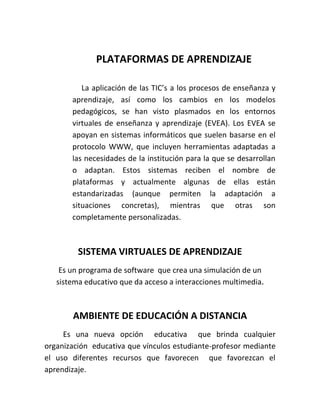 PLATAFORMAS DE APRENDIZAJE

          La aplicación de las TIC’s a los procesos de enseñanza y
       aprendizaje, así como los cambios en los modelos
       pedagógicos, se han visto plasmados en los entornos
       virtuales de enseñanza y aprendizaje (EVEA). Los EVEA se
       apoyan en sistemas informáticos que suelen basarse en el
       protocolo WWW, que incluyen herramientas adaptadas a
       las necesidades de la institución para la que se desarrollan
       o adaptan. Estos sistemas reciben el nombre de
       plataformas y actualmente algunas de ellas están
       estandarizadas (aunque permiten la adaptación a
       situaciones concretas), mientras que otras son
       completamente personalizadas.



         SISTEMA VIRTUALES DE APRENDIZAJE
    Es un programa de software que crea una simulación de un
   sistema educativo que da acceso a interacciones multimedia.



       AMBIENTE DE EDUCACIÓN A DISTANCIA
     Es una nueva opción educativa que brinda cualquier
organización educativa que vínculos estudiante-profesor mediante
el uso diferentes recursos que favorecen que favorezcan el
aprendizaje.
 