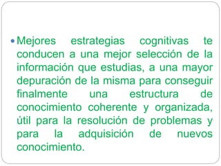  Mejores estrategias cognitivas te
conducen a una mejor selección de la
información que estudias, a una mayor
depuración de la misma para conseguir
finalmente una estructura de
conocimiento coherente y organizada,
útil para la resolución de problemas y
para la adquisición de nuevos
conocimiento.
 