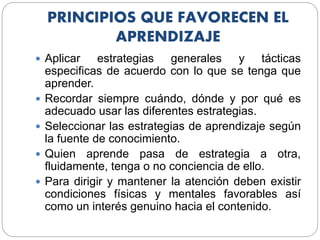 PRINCIPIOS QUE FAVORECEN EL
APRENDIZAJE
 Aplicar estrategias generales y tácticas
especificas de acuerdo con lo que se tenga que
aprender.
 Recordar siempre cuándo, dónde y por qué es
adecuado usar las diferentes estrategias.
 Seleccionar las estrategias de aprendizaje según
la fuente de conocimiento.
 Quien aprende pasa de estrategia a otra,
fluidamente, tenga o no conciencia de ello.
 Para dirigir y mantener la atención deben existir
condiciones físicas y mentales favorables así
como un interés genuino hacia el contenido.
 