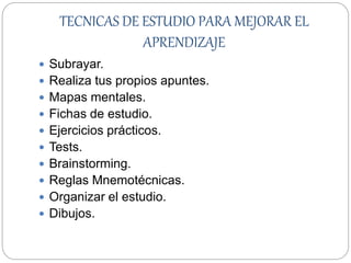 TECNICAS DE ESTUDIO PARA MEJORAR EL
APRENDIZAJE
 Subrayar.
 Realiza tus propios apuntes.
 Mapas mentales.
 Fichas de estudio.
 Ejercicios prácticos.
 Tests.
 Brainstorming.
 Reglas Mnemotécnicas.
 Organizar el estudio.
 Dibujos.
 