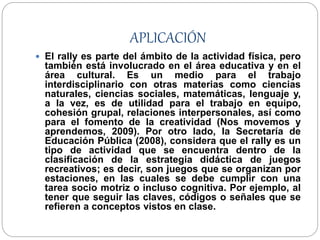 APLICACIÓN
 El rally es parte del ámbito de la actividad física, pero
también está involucrado en el área educativa y en el
área cultural. Es un medio para el trabajo
interdisciplinario con otras materias como ciencias
naturales, ciencias sociales, matemáticas, lenguaje y,
a la vez, es de utilidad para el trabajo en equipo,
cohesión grupal, relaciones interpersonales, así como
para el fomento de la creatividad (Nos movemos y
aprendemos, 2009). Por otro lado, la Secretaría de
Educación Pública (2008), considera que el rally es un
tipo de actividad que se encuentra dentro de la
clasificación de la estrategia didáctica de juegos
recreativos; es decir, son juegos que se organizan por
estaciones, en las cuales se debe cumplir con una
tarea socio motriz o incluso cognitiva. Por ejemplo, al
tener que seguir las claves, códigos o señales que se
refieren a conceptos vistos en clase.
 