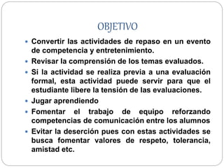 OBJETIVO
 Convertir las actividades de repaso en un evento
de competencia y entretenimiento.
 Revisar la comprensión de los temas evaluados.
 Si la actividad se realiza previa a una evaluación
formal, esta actividad puede servir para que el
estudiante libere la tensión de las evaluaciones.
 Jugar aprendiendo
 Fomentar el trabajo de equipo reforzando
competencias de comunicación entre los alumnos
 Evitar la deserción pues con estas actividades se
busca fomentar valores de respeto, tolerancia,
amistad etc.
 
