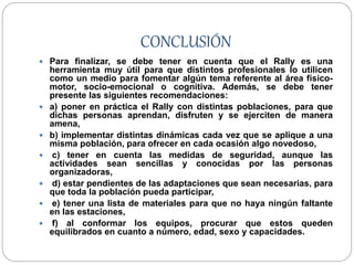 CONCLUSIÓN
 Para finalizar, se debe tener en cuenta que el Rally es una
herramienta muy útil para que distintos profesionales lo utilicen
como un medio para fomentar algún tema referente al área físico-
motor, socio-emocional o cognitiva. Además, se debe tener
presente las siguientes recomendaciones:
 a) poner en práctica el Rally con distintas poblaciones, para que
dichas personas aprendan, disfruten y se ejerciten de manera
amena,
 b) implementar distintas dinámicas cada vez que se aplique a una
misma población, para ofrecer en cada ocasión algo novedoso,
 c) tener en cuenta las medidas de seguridad, aunque las
actividades sean sencillas y conocidas por las personas
organizadoras,
 d) estar pendientes de las adaptaciones que sean necesarias, para
que toda la población pueda participar,
 e) tener una lista de materiales para que no haya ningún faltante
en las estaciones,
 f) al conformar los equipos, procurar que estos queden
equilibrados en cuanto a número, edad, sexo y capacidades.
 