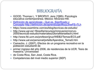 BIBLIOGRAFÍA
 GOOD. Thomas L. Y BROPHY, Jere (1995). Psicología
educativa contemporánea. México: McGraw-Hill.
 Definición de aprendizaje - Qué es, Significado y
Concepto http://definicion.de/aprendizaje/#ixzz3nwFEvTLh
 https://www.examtime.com/es/blog/tecnicas-de-estudio/
 http://www.ugr.es/~filosofia/recursos/innovacion/convo-
2005/tecnicas-estudio/materiales(GloriaMarsellach).html
 http://www.fdi.ucm.es/profesor/jjruz/WEB2/Temas/EC5.pdf
 http://www.ual.es/personal/jortells/Apendice_Tema5.htm
 Camacho, J. (2007). Efectos de un programa recreativo en la
población estudiantil de
 primer ingreso del año 2006, de residencias de la UCR. Tesis de
maestría. Universidad
 de Costa Rica, San José, Costa Rica.
 Competencias del nivel medio superior (SEP)
 