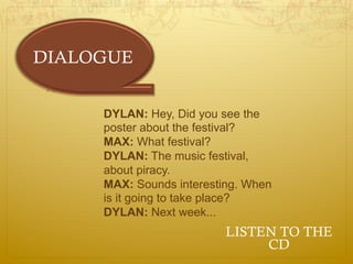 DIALOGUE


     DYLAN: Hey, Did you see the
     poster about the festival?
     MAX: What festival?
     DYLAN: The music festival,
     about piracy.
     MAX: Sounds interesting. When
     is it going to take place?
     DYLAN: Next week...
                          LISTEN TO THE
                               CD
 