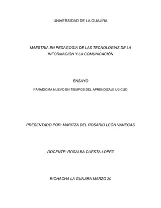 UNIVERSIDAD DE LA GUAJIRA




 MAESTRIA EN PEDAGOGIA DE LAS TECNOLOGIAS DE LA
          INFORMACIÓN Y LA COMUNICACIÓN




                       ENSAYO

   PARADIGMA NUEVO EN TIEMPOS DEL APRENDIZAJE UBICUO




PRESENTADO POR: MARITZA DEL ROSARIO LEÓN VANEGAS




          DOCENTE: ROSALBA CUESTA LOPEZ




           RIOHACHA LA GUAJIRA MARZO 20
 