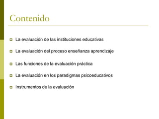 Contenido

   La evaluación de las instituciones educativas

   La evaluación del proceso enseñanza aprendizaje

   Las funciones de la evaluación práctica

   La evaluación en los paradigmas psicoeducativos

   Instrumentos de la evaluación
 