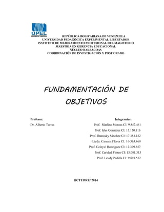 REPÚBLICA BOLIVARIANA DE VENEZUELA 
UNIVERSIDAD PEDAGÓGICA EXPERIMENTAL LIBERTADOR 
INSTITUTO DE MEJORAMIENTO PROFESIONAL DEL MAGISTERIO 
MAESTRÍA EN GERENCIA EDUCACIONAL 
NÚCLEO BARBACOAS 
COORDINACIÓN DE INVESTIGACIÓN Y POST GRADO 
FUNDAMENTACIÓN DE 
OBJETIVOS 
Profesor: Integrantes: 
Dr. Alberto Torres Prof. Marline Montes CI: 9.857.461 
Prof. Idys González CI: 13.150.816 
Prof. Jhanosky Sánchez CI: 17.353.152 
Licda. Carmen Flores CI: 16-363.469 
Prof. Celeyvi Rodríguez CI: 12.309.657 
Prof. Caridad Flores CI: 15.081.313 
Prof. Leudy Padilla CI: 9.891.552 
OCTUBRE/ 2014 
 