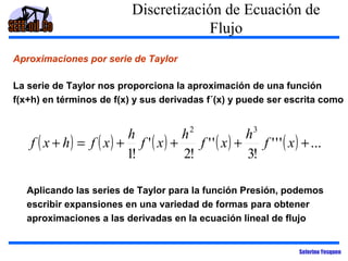Discretización de Ecuación de
Flujo
Aproximaciones por serie de Taylor
La serie de Taylor nos proporciona la aproximación de una función
f(x+h) en términos de f(x) y sus derivadas f´(x) y puede ser escrita como

h
h2
h3
f ( x + h) = f ( x) + f ' ( x) +
f ' ' ( x) +
f ' ' ' ( x ) + ...
1!
2!
3!
Aplicando las series de Taylor para la función Presión, podemos
escribir expansiones en una variedad de formas para obtener
aproximaciones a las derivadas en la ecuación lineal de flujo

Seferino Yesquen

 