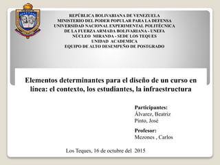 REPÚBLICA BOLIVARIANA DE VENEZUELA
MINISTERIO DEL PODER POPULAR PARA LA DEFENSA
UNIVERSIDAD NACIONAL EXPERIMENTAL POLITÉCNICA
DE LA FUERZA ARMADA BOLIVARIANA - UNEFA
NÚCLEO MIRANDA - SEDE LOS TEQUES
UNIDAD ACADEMICA
EQUIPO DE ALTO DESEMPEÑO DE POSTGRADO
Participantes:
Álvarez, Beatriz
Pinto, José
Profesor:
Mezones , Carlos
Los Teques, 16 de octubre del 2015
Elementos determinantes para el diseño de un curso en
línea: el contexto, los estudiantes, la infraestructura
 