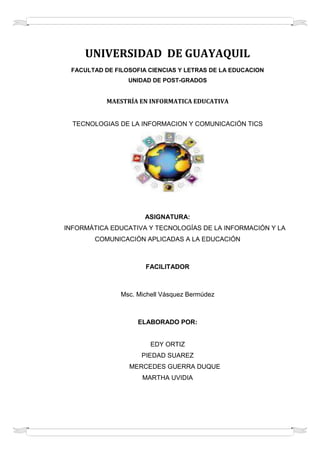 UNIVERSIDAD  DE GUAYAQUIL<br />FACULTAD DE FILOSOFIA CIENCIAS Y LETRAS DE LA EDUCACION<br />UNIDAD DE POST-GRADOS<br />MAESTRÍA EN INFORMATICA EDUCATIVATECNOLOGIAS DE LA INFORMACION Y COMUNICACIÓN TICS<br />ASIGNATURA:        INFORMÁTICA EDUCATIVA Y TECNOLOGÍAS DE LA INFORMACIÓN Y LA COMUNICACIÓN APLICADAS A LA EDUCACIÓN <br />FACILITADOR<br />Msc. Michell Vásquez Bermúdez<br />ELABORADO POR:<br />EDY ORTIZ<br />PIEDAD SUAREZ        MERCEDES GUERRA DUQUE<br />MARTHA UVIDIA <br />LAS TICS EN LA CONCEPCION DE UNA PEDAGOGIA ALTERNATIVA PARA LA EDUCACION SUPERIOR<br />POSITIVONEGATIVOINTERESANTELa Universidad debe asumir desde el punto de vista instruccional nuevos retos frente a la demanda del conocimiento, en el contexto de la globalización, tomando en cuenta el impacto de las tecnologías de la información y la comunicación (TIC) y las teorías pedagógicas contemporáneas.La UNESCO considera que  la educación debe estar orientada hacia el logro de: aprender conocer, aprender a hacer y a emprender, aprender a ser y aprender a convivirLa universidad debe plantear un proceso de cambio  fundamentado en la propia auto-evaluación y auto-regulación de sus procesos académicos organizacionales.El uso de las tic por si mismo no contribuyen a producir un cambio significativo en la calidad y la pertinencia de la educación superior para ello se requiere repensar la educación en términos de su direccionalidad y significatividad.Una pedagogía alternativa debe prestar atención La transición hacia el tercer milenio en la que se debe desempeñar la universidad se caracteriza por procesos de cambios, tratándose de un cambio de época mas que una época de cambio.El constructivismo plantea una visión del aprendizaje como una construcción y adaptación activa en los modelos internos  que el sujeto tiene de la realidad basados en la interacción entre el organismo y el ambiente La innovación tecnológica en materia de TICs ha permitido la creación de nuevos entornoscomunicativos y expresivos que abren la posibilidad de desarrollar nuevas experiencias formativas,expresivas y educativas, posibilitando la realización de diferentes actividades no imaginables hasta hace poco tiempo.<br />CONCLUSIONES<br />Lo anterior nos permite concluir que:<br />El uso de las TICs en el proceso de enseñanza‐aprendizaje enmarcado en el nuevo contexto resulta oportuno puesto que permiten la realización de diferentes tipos de funciones, que van desde el acceso e intercambio de información, hasta la creación de entornos simulados que facilitan la realización de prácticas de fácil control y preparación por los docentes. Además, su carácter flexible y abierto hace que puedan ser utilizadas en diferentes contextos y situaciones de aprendizaje, desde la transmisión de información, hasta la simulación de fenómenos o la realización de ejercicios, la evaluación de los conocimientos y habilidades.<br />Las TICs también permiten una interacción sujeto‐máquina y la adaptación de ésta a las características educativas y cognitivas de la persona. De esta forma, los estudiantes dejan de ser meros receptores pasivos de información pasando a ser procesadores activos y conscientes de la misma.<br />Una de las ventajas más valoradas está relacionada con la posibilidad de realizar actividades complementarias, disponer de materiales de consulta y apoyo o acceder a diversos recursos educativos, con el consiguiente enriquecimiento del proceso de enseñanza‐aprendizaje acorde con los sistemas metodológicos previstos.<br />