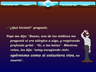 - "¿ Qué hiciste ?" pregunté. Pepe me dijo: " Bueno, uno de los médicos me preguntó si era alérgico a algo, y respirando profundo grité: - "Sí, a las balas" - Mientras reían, les dije: "estoy escogiendo vivir,  opérenme como si estuviera vivo , no muerto ". 