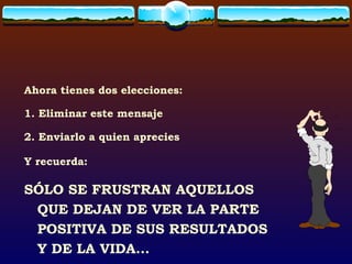 Ahora tienes dos elecciones: 1. Eliminar este mensaje 2. Enviarlo a quien aprecies Y recuerda: SÓLO SE FRUSTRAN AQUELLOS QUE DEJAN DE VER LA PARTE POSITIVA DE SUS RESULTADOS Y DE LA VIDA... 