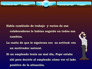 Había cambiado de trabajo  y varios de sus colaboradores le habían seguido en todos sus cambios. La razón de que le siguieran era  su actitud: era un motivador natural. Si un empleado tenía un mal día, Pepe estaba ahí para decirle al empleado cómo ver el lado positivo de la situación. 