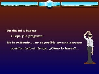 Un día fui a buscar  a Pepe y le pregunté: No lo entiendo.... no es posible ser una persona positiva todo el tiempo. ¿Cómo lo haces?... 