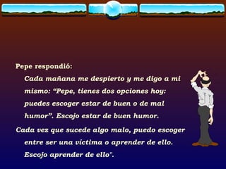 Pepe respondió: Cada mañana me despierto y me digo a mi mismo: “Pepe, tienes dos opciones hoy: puedes escoger estar de buen o de mal humor”. Escojo estar de buen humor.  Cada vez que sucede algo malo, puedo escoger entre ser una víctima o aprender de ello. Escojo aprender de ello". 