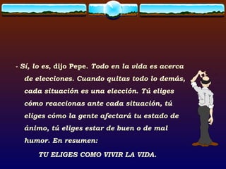 - Sí, lo es , dijo Pepe.  Todo en la vida es acerca de elecciones. Cuando quitas todo lo demás, cada situación es una elección .  Tú eliges cómo reaccionas ante cada situación, tú eliges cómo la gente afectará tu estado de ánimo, tú eliges estar de buen o de mal humor. En resumen:  TU ELIGES COMO VIVIR LA VIDA. 
