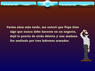 Varios años más tarde, me enteré que Pepe hizo algo que nunca debe hacerse en un negocio, dejó la puerta de atrás abierta y una mañana fue asaltado por tres ladrones armados. 