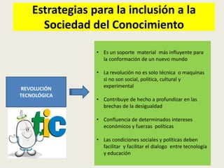 Estrategias para la inclusión a la
      Sociedad del Conocimiento

                 • Es un soporte material más influyente para
                   la conformación de un nuevo mundo

                 • La revolución no es solo técnica o maquinas
                   si no son social, política, cultural y
REVOLUCIÓN         experimental
TECNOLÓGICA
                 • Contribuye de hecho a profundizar en las
                   brechas de la desigualdad

                 • Confluencia de determinados intereses
                   económicos y fuerzas políticas

                 • Las condiciones sociales y políticas deben
                   facilitar y facilitar el dialogo entre tecnología
                   y educación
 