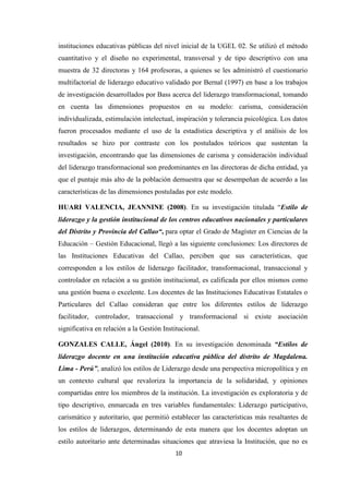 instituciones educativas públicas del nivel inicial de la UGEL 02. Se utilizó el método
cuantitativo y el diseño no experimental, transversal y de tipo descriptivo con una
muestra de 32 directoras y 164 profesoras, a quienes se les administró el cuestionario
multifactorial de liderazgo educativo validado por Bernal (1997) en base a los trabajos
de investigación desarrollados por Bass acerca del liderazgo transformacional, tomando
en cuenta las dimensiones propuestos en su modelo: carisma, consideración
individualizada, estimulación intelectual, inspiración y tolerancia psicológica. Los datos
fueron procesados mediante el uso de la estadística descriptiva y el análisis de los
resultados se hizo por contraste con los postulados teóricos que sustentan la
investigación, encontrando que las dimensiones de carisma y consideración individual
del liderazgo transformacional son predominantes en las directoras de dicha entidad, ya
que el puntaje más alto de la población demuestra que se desempeñan de acuerdo a las
características de las dimensiones postuladas por este modelo.
HUARI VALENCIA, JEANNINE (2008). En su investigación titulada “Estilo de
liderazgo y la gestión institucional de los centros educativos nacionales y particulares
del Distrito y Provincia del Callao“, para optar el Grado de Magíster en Ciencias de la
Educación – Gestión Educacional, llegó a las siguiente conclusiones: Los directores de
las Instituciones Educativas del Callao, perciben que sus características, que
corresponden a los estilos de liderazgo facilitador, transformacional, transaccional y
controlador en relación a su gestión institucional, es calificada por ellos mismos como
una gestión buena o excelente. Los docentes de las Instituciones Educativas Estatales o
Particulares del Callao consideran que entre los diferentes estilos de liderazgo
facilitador, controlador, transaccional y transformacional si existe asociación
significativa en relación a la Gestión Institucional.
GONZALES CALLE, Ángel (2010). En su investigación denominada “Estilos de
liderazgo docente en una institución educativa pública del distrito de Magdalena.
Lima - Perú”, analizó los estilos de Liderazgo desde una perspectiva micropolítica y en
un contexto cultural que revaloriza la importancia de la solidaridad, y opiniones
compartidas entre los miembros de la institución. La investigación es exploratoria y de
tipo descriptivo, enmarcada en tres variables fundamentales: Liderazgo participativo,
carismático y autoritario, que permitió establecer las características más resaltantes de
los estilos de liderazgos, determinando de esta manera que los docentes adoptan un
estilo autoritario ante determinadas situaciones que atraviesa la Institución, que no es
10

 