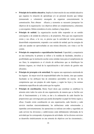 •

Principio de la misión educativa. Implica la intervención de una entidad educativa
que organice la situación de aprendizaje y/o un personal docente que trabaje
(remunerado

o

voluntario)

comunicación. Para obtener

encargado

de

organizar

conscientemente

la

eficacia y economía es necesario jerarquizar los

objetivos de la organización. Los objetivos deben ser complementarios, coherentes
y convergentes. Deben extenderse al corto, mediano y largo plazo.
•

Principio de unidad. La organización escolar debe responder en un sentido
convergente o de unidad de esfuerzos y de propósitos. Para que una organización
exista y sea eficaz, a la vez, es preciso que la actividad de varias personas,
desarrollada conjuntamente, responde a ese sentido de unidad; que las energías de
cada uno puedan ser aprovechadas en una misma dirección, con vistas a un fin
común.

•

Principio de competencia o especialización funcional. Capacidad y competencia
en una institución; la primera se refiere a la medida de facultades, derechos y
posibilidades que la institución escolar como entidad, tiene para el cumplimiento de
sus fines; la competencia es el círculo de atribuciones que se distribuyen los
distintos órganos, en virtud de la especialización o del criterio de gestión más
eficientes.

•

Principio de jerarquía o de autoridad. No supone una supremacía omnímoda de
los órganos de mayor nivel de responsabilidad sobre los demás, sino que cuantas
facultades se les atribuyen han de entenderse ejercitables sin merma

de las

competencias que son propias de cada órgano, y según las leyes y las normas
estatutarias específicas de cada centro que las regulen.
•

Principio de coordinación. Henry Fayol decía que coordinar es establecer la
armonía entre todos los actos de una organización, de manera que se facilite con
ello el funcionamiento y el éxito; es dar a la ordenación de cada función las
proporciones que convenga para que pueda desempeñar su papel de forma segura y
eficaz. Cuando existe coordinación en una organización, cada función y cada
servicio marchan sincronizadamente; las atribuciones están estructuradas y
repartidas convenientemente; las operaciones se realizan con orden y seguridad; en
cada servicio las divisiones y subdivisiones están debidamente informadas de la
actividad que les corresponde; el programa de actividades de los diversos servicios
se desarrolla simétricamente en una armonía de objetivos con las circunstancia ;
15

 