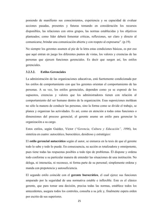 poniendo de manifiesto sus conocimientos, experiencia y su capacidad de evaluar
acciones pasadas, presentes y futuras tomando en consideración los recursos
disponibles, las relaciones con otros grupos, las normas establecidas y los objetivos
planteados; como líder deberá fomentar críticas, reflexiones, ser claro y directo al
comunicarse, brindar una comunicación abierta y con respeto al expresarse”. (p.19).
No siempre los gerentes asumen al pie de la letra estas condiciones básicas, es por eso
que aquí entran en juego los diferentes puntos de vistas, los valores y creencias de las
personas que ejercen funciones gerenciales. Es decir que surgen así, los estilos
gerenciales.
3.2.3.2.

Estilos Gerenciales

La administración de las organizaciones educativas, está fuertemente condicionada por
los estilos de comportamiento con que los gerentes orientan el comportamiento de las
personas. A su vez, los estilos gerenciales, dependen como ya se expresó de los
supuestos, creencias y valores que los administradores tienen con relación al
comportamiento del ser humano dentro de la organización. Esas suposiciones moldean
no sólo la manera de conducir las personas, sino la forma como se divide el trabajo, se
planea y organizan las actividades. Es así, como en atención a todas estas funciones o
dimensiones del proceso gerencial, el gerente asume un estilo para gerenciar la
organización a su cargo.
Estos estilos, según Guédez, Víctor (“Gerencia, Cultura y Educación”, 1996), los
sintetiza en cuatro: autocrático, burocrático, desidioso y estratégico:
El estilo gerencial autocrático según el autor, se enmarca en la tesis de que el gerente
todo lo sabe y todo lo puede. En consecuencia, su acción es totalizadora y omnipotente,
pues tiene todas las respuestas posibles a todo tipo de problemas. Él dispone y ordena
todo conforme a su particular manera de entender las situaciones de una institución. No
delega, ni interactúa, ni reconoce, ni forma parte de su personal; simplemente ordena y
manda con prepotencia y autosuficiencia.
El segundo estilo coincide con el gerente burocrático, el cual ejerce sus funciones
amparado por la seguridad de una normativa estable e inflexible. Este es el clásico
gerente, que para tomar una decisión, precisa todas las normas, establece todos los
antecedentes, asegura todos los controles, consulta a su jefe y, finalmente espera orden
por escrito de sus superiores.
25

 