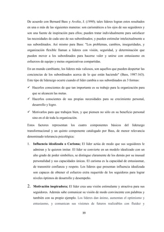 De acuerdo con Bernard Bass y Avolio, J. (1990); tales líderes logran estos resultados
en una o más de las siguientes maneras: son carismáticos a los ojos de sus seguidores y
son una fuente de inspiración para ellos; pueden tratar individualmente para satisfacer
las necesidades de cada uno de sus subordinados; y pueden estimular intelectualmente a
sus subordinados. Así mismo para Bass: "Los problemas, cambios, inseguridades, y
organización flexible llaman a líderes con visión, seguridad, y determinación que
pueden mover a los subordinados para hacerse valer y unirse con entusiasmo en
esfuerzos de equipo y metas organizativas compartidas.
En un mundo cambiante, los líderes más valiosos, son aquellos que pueden despertar las
conciencias de los subordinados acerca de lo que están haciendo" (Bass, 1987:163).
Este tipo de liderazgo ocurre cuando el líder cambia a sus subordinados en 3 formas:
Hacerlos conscientes de que tan importante es su trabajo para la organización para
que se alcancen las metas.
Hacerlos conscientes de sus propias necesidades para su crecimiento personal,
desarrollo y logro.
Motivarlos para que trabajen bien, y que piensen no sólo en su beneficio personal
sino en el de toda la organización.
Estos

factores

representan

los

cuatro

componentes

básicos

del

liderazgo

transformacional y un quinto componente catalogado por Bass, de menor relevancia
denominado tolerancia psicológica:
1.

Influencia idealizada o Carisma; El líder actúa de modo que sus seguidores le
admiran y le quieren imitar. El líder se convierte en un modelo idealizado con un
alto grado de poder simbólico, se distingue claramente de los demás por su inusual
personalidad y sus capacidades únicas. El carisma es la capacidad de entusiasmar,
de transmitir confianza y respeto. Los líderes que presentan influencia idealizada
son capaces de obtener el esfuerzo extra requerido de los seguidores para lograr
niveles óptimos de desarrollo y desempeño.

2.

Motivación inspiradora; El líder crea una visión estimulante y atractiva para sus
seguidores. Además sabe comunicar su visión de modo convincente con palabras y
también con su propio ejemplo. Los líderes dan ánimo, aumentan el optimismo y
entusiasmo, y comunican sus visiones de futuros realizables con fluidez y
39

 