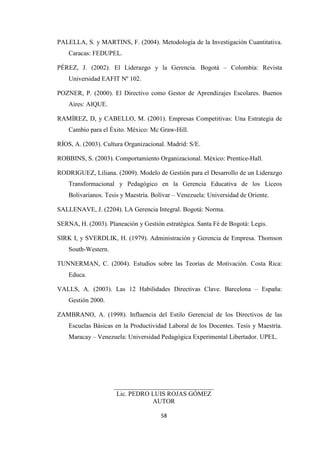 PALELLA, S. y MARTINS, F. (2004). Metodología de la Investigación Cuantitativa.
Caracas: FEDUPEL.
PÉREZ, J. (2002). El Liderazgo y la Gerencia. Bogotá – Colombia: Revista
Universidad EAFIT Nº 102.
POZNER, P. (2000). El Directivo como Gestor de Aprendizajes Escolares. Buenos
Aires: AIQUE.
RAMÍREZ, D, y CABELLO, M. (2001). Empresas Competitivas: Una Estrategia de
Cambio para el Éxito. México: Mc Graw-Hill.
RÍOS, A. (2003). Cultura Organizacional. Madrid: S/E.
ROBBINS, S. (2003). Comportamiento Organizacional. México: Prentice-Hall.
RODRIGUEZ, Liliana. (2009). Modelo de Gestión para el Desarrollo de un Liderazgo
Transformacional y Pedagógico en la Gerencia Educativa de los Liceos
Bolivarianos. Tesis y Maestría. Bolívar – Venezuela: Universidad de Oriente.
SALLENAVE, J. (2204). LA Gerencia Integral. Bogotá: Norma.
SERNA, H. (2003). Planeación y Gestión estratégica. Santa Fé de Bogotá: Legis.
SIRK I, y SVERDLIK, H. (1979). Administración y Gerencia de Empresa. Thomson
South-Western.
TUNNERMAN, C. (2004). Estudios sobre las Teorías de Motivación. Costa Rica:
Educa.
VALLS, A. (2003). Las 12 Habilidades Directivas Clave. Barcelona – España:
Gestión 2000.
ZAMBRANO, A. (1998). Influencia del Estilo Gerencial de los Directivos de las
Escuelas Básicas en la Productividad Laboral de los Docentes. Tesis y Maestría.
Maracay – Venezuela: Universidad Pedagógica Experimental Libertador. UPEL.

_______________________________
Lic. PEDRO LUIS ROJAS GÓMEZ
AUTOR
58

 