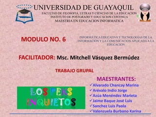 UNIVERSIDAD DE GUAYAQUIL
        FACULTAD DE FILOSOFIA, LETRAS Y CIENCIAS DE LA EDUCACION
             INSTITUTO DE POSTGRADO Y EDUCACION CONTINUA
               MAESTRIA EN EDUCACION INFORMATICA




MODULO NO. 6                  INFORMÁTICA EDUCATIVA Y TECNOLOGÍAS DE LA
                             INFORMACIÓN Y LA COMUNICACIÓN APLICADA A LA
                                              EDUCACIÓN



FACILITADOR: Msc. Mitchell Vásquez Bermúdez
               TRABAJO GRUPAL
                                        MAESTRANTES:
                                    Alvarado Chancay Marina
                                    Arévalo Indio Jorge
                                    Azúa Menéndez Marieta
                                    Jaime Baque José Luis
                                    Sanchez Luis Paola
                                    Valenzuela Burbano Karina
 