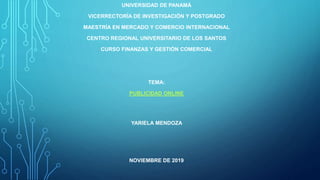 UNIVERSIDAD DE PANAMÁ
VICERRECTORÍA DE INVESTIGACIÓN Y POSTGRADO
MAESTRÍA EN MERCADO Y COMERCIO INTERNACIONAL
CENTRO REGIONAL UNIVERSITARIO DE LOS SANTOS
CURSO FINANZAS Y GESTIÓN COMERCIAL
TEMA:
PUBLICIDAD ONLINE
YARIELA MENDOZA
NOVIEMBRE DE 2019
 