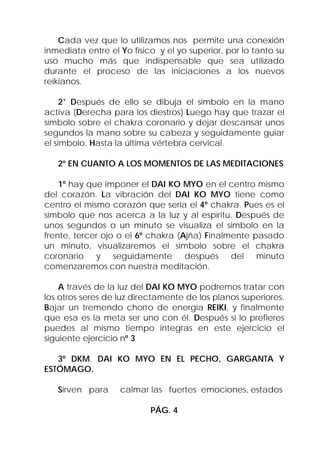 Cada vez que lo utilizamos nos permite una conexión
inmediata entre el Yo físico y el yo superior, por lo tanto su
uso mucho más que indispensable que sea utilizado
durante el proceso de las iniciaciones a los nuevos
reikianos.

     2* Después de ello se dibuja el símbolo en la mano
activa (Derecha para los diestros) Luego hay que trazar el
símbolo sobre el chakra coronario y dejar descansar unos
segundos la mano sobre su cabeza y seguidamente guiar
el símbolo. Hasta la última vértebra cervical.

   2º EN CUANTO A LOS MOMENTOS DE LAS MEDITACIONES

    1º hay que imponer el DAI KO MYO en el centro mismo
del corazón. La vibración del DAI KO MYO tiene como
centro el mismo corazón que sería el 4º chakra. Pues es el
símbolo que nos acerca a la luz y al espíritu. Después de
unos segundos o un minuto se visualiza el símbolo en la
frente, tercer ojo o el 6º chakra (Ajña) Finalmente pasado
un minuto, visualizaremos el símbolo sobre el chakra
coronario y seguidamente después del minuto
comenzaremos con nuestra meditación.

    A través de la luz del DAI KO MYO podremos tratar con
los otros seres de luz directamente de los planos superiores.
Bajar un tremendo chorro de energía REIKI, y finalmente
que esa es la meta ser uno con él. Después si lo prefieres
puedes al mismo tiempo integras en este ejercicio el
siguiente ejercicio nº 3

   3º DKM. DAI KO MYO EN EL PECHO, GARGANTA Y
ESTÓMAGO.

   Sirven para     calmar las fuertes emociones, estados

                           PÁG. 4
 